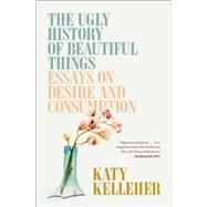 The Ugly History of Beautiful Things Essays on Desire and Consumption by Kelleher, Katy, 9781982179366
