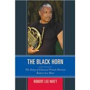 The Black Horn The Story of Classical French Hornist Robert Lee Watt by Watt, Robert Lee, 9781442239388