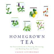 Homegrown Tea An Illustrated Guide to Planting, Harvesting, and Blending Teas and Tisanes by Liversidge, Cassie, 9781250039415