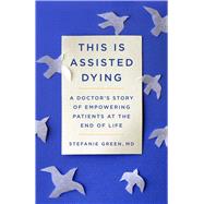 This Is Assisted Dying A Doctor's Story of Empowering Patients at the End of Life by Green, Stefanie, 9781982129460