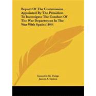 Report of the Commission Appointed by the President to Investigate the Conduct of the War Department in the War With Spain by Dodge, Grenville M.; Sexton, James A.; Denby, Charles, 9781437049473