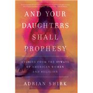 And Your Daughters Shall Prophesy Stories From the Byways of American Women and Religion by Shirk, Adrian, 9781619029538