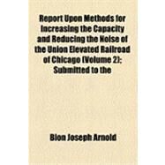Report upon Methods for Increasing the Capacity and Reducing the Noise of the Union Elevated Railroad of Chicago: Submitted to the Committee on Local Transportation of the Chicago City Council March, 1905 by Arnold, Bion Joseph, 9781154529548