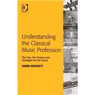 Understanding the Classical Music Profession: The Past, the Present and Strategies for the Future by Bennett,Dawn Elizabeth, 9780754659594