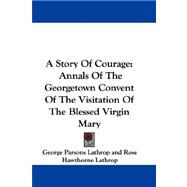 A Story of Courage: Annals of the Georgetown Convent of the Visitation of the Blessed Virgin Mary by Lathrop, George Parsons, 9781432699604