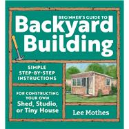 Beginner's Guide to Backyard Building Simple Step-by-Step Instructions for Constructing Your Own Shed, Studio, or Tiny House by Mothes, Lee, 9781635869606