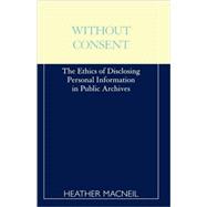 Without Consent The Ethics of Disclosing Personal Information in Public Archives by MacNeil, Heather, 9780810839649