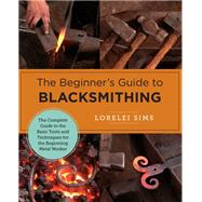 The Beginner's Guide to Blacksmithing The Complete Guide to the Basic Tools and Techniques for the Beginning Metal Worker by Sims, Lorelei, 9780760379653