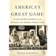 America's Great Game The CIA's Secret Arabists and the Shaping of the Modern Middle East by Wilford, Hugh, 9780465019656