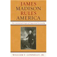 James Madison Rules America The Constitutional Origins of Congressional Partisanship by Connelly, William F., Jr., 9780742599666