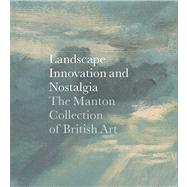 Landscape, Innovation, and Nostalgia : The Manton Collection of British Art by Edited by Jay  A. Clarke; With essays by Tim Barringer, Ann Bermingham, Mary Broadway, David Blayney Brown, Antony Griffiths, Anne Lyles, Patrick Noon, Leslie Paisley, Amelia Rauser, and Sam Smiles; With contributions by Sarah Hammond and Susannah Blair, 9780300179668