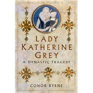 Lady Katherine Grey A Dynastic Tragedy by Byrne, Conor, 9780750999700