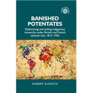 Banished Potentates dethroning and exiling indigenous monarchs under British and French colonial rule, 1815-1955 by Aldrich, Robert, 9780719099731