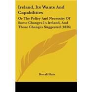 Ireland, Its Wants and Capabilities : Or the Policy and Necessity of Some Changes in Ireland, and Those Changes Suggested (1836) by Bain, Donald, 9781437049756
