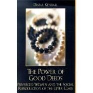 The Power of Good Deeds Privileged Women and the Social Reproduction of the Upper Class by Kendall, Diana, 9780742519763