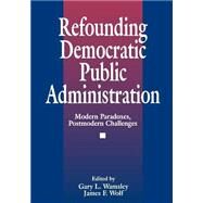 Refounding Democratic Public Administration : Modern Paradoxes, Postmodern Challenges by James F. Wolf, 9780803959774