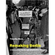 Remaking Berlin A History of the City through Infrastructure, 1920-2020 by Moss, Timothy, 9780262539777