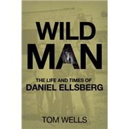 Wild Man The Life and Times of Daniel Ellsberg by Wells, Tom, 9780230619791