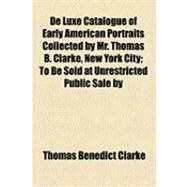 De Luxe Catalogue of Early American Portraits Collected by Mr. Thomas B. Clarke, New York City: To Be Sold at Unrestricted Public Sale by Direction of the Owner in the Plaza Hotel on the Evening [Of Jan. 7th, 1919] by Clarke, Thomas Benedict; Kirby, Thomas Ellis, 9781154499803