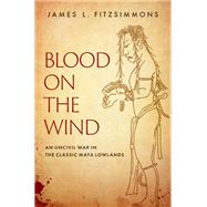 Blood on the Wind An Uncivil War in the Classic Maya Lowlands by Fitzsimmons, James L., 9780190869847