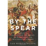 By the Spear Philip II, Alexander the Great, and the Rise and Fall of the Macedonian Empire by Worthington, Ian, 9780199929863