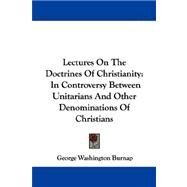 Lectures on the Doctrines of Christianity : In Controversy Between Unitarians and Other Denominations of Christians by Burnap, George Washington, 9781430449867