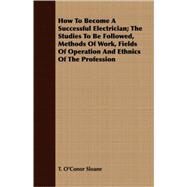How To Become A Successful Electrician: The Studies to Be Followed, Methods of Work, Fields of Operation and Ethnics of the Profession by Sloane, T. O'Conor, Ph.D., 9781408649886