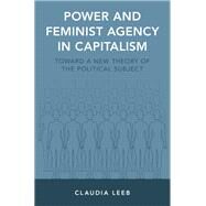 Power and Feminist Agency in Capitalism Toward a New Theory of the Political Subject by Leeb, Claudia, 9780190639891