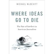 Where Ideas Go to Die The Fate of Intellect in American Journalism by McDevitt, Michael, 9780190869946