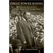 Great Power Rising Theodore Roosevelt and the Politics of U.S. Foreign Policy by Thompson, John M., 9780190859954