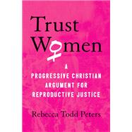 Trust Women A Progressive Christian Argument for Reproductive Justice by Peters, Rebecca Todd, 9780807069981